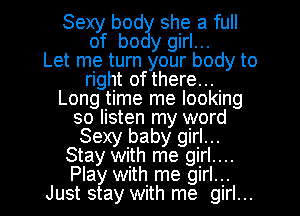 Sexy body she a full
of body girl...

Let me turn your body to
right of there...
Long time me looking
so listen my word
Sexy baby girl...
Stay with me girl....
Play with me girl...
Just stay with me girl...