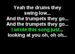 Yeah the drums they
swing low...

And the trumpets they go...

And the trumpets they go...

I wrote this song just...

looking at you oh, oh oh...