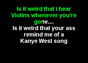 Is it weird that i hear
Violins whenever you,re
gone....

Is it weird that your ass

remind me of a
Kanye West song