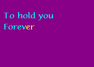 To hold you
Forever