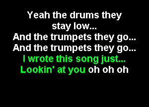 Yeah the drums they
stay low...

And the trumpets they go...

And the trumpets they go...

I wrote this song just...

Lookin' at you oh oh oh