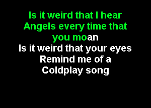 Is it weird that I hear
Angels every time that
you moan
Is it weird that your eyes

Remind me of a
Coldplay song