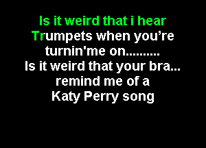 Is it weird that i hear
Trumpets when you,re
turnin'me on ..........

Is it weird that your bra...

remind me of a
Katy Perry song