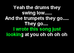 Yeah the drums they
swing low ......
And the trumpets they go .....
They go....

lwrote this song just
looking at you oh oh oh oh