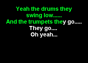 Yeah the drums they
swing low ......
And the trumpets they go .....
They go....

Oh yeah...