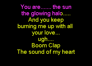 You are ....... the sun
the glowing halo .....
And you keep
burning me up with all

your love...
ugh....
Boom Clap
The sound of my heart