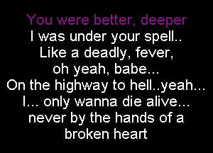 You were better, deeper
I was under your spell..
Like a deadly, fever,
oh yeah, babe...
On the highway to hell..yeah...
I... only wanna die alive...
never by the hands of a
broken heart