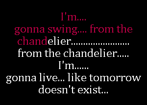 I'm....
gonna swing... from the
chandeher ........................
from the chandelier .....
I'm ......
gonna live... like tomorrow
doesn't exist...