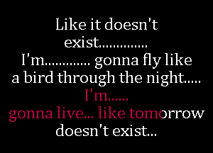 Like it doesn't

exist ..............
I'm ............. gonna Hy like
a bird through the night .....
I'm ......

gonna live... like tomorrow
doesn't exist...