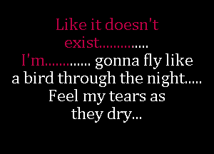 Like it doesn't

exist ..............
I'm ............. gonna Hy like
a bird through the night .....

Feel my tears as
they dry...