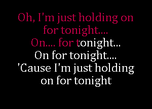 Oh, I'm just holding on
for tonight...

On.... fortonight...
On for tonight...
'Cause I'm just holding
on for tonight