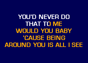 YOU'D NEVER DO
THAT TO ME
WOULD YOU BABY
'CAUSE BEING
AROUND YOU IS ALL I SEE