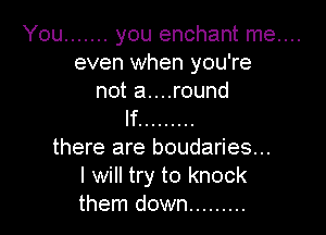 You ....... you enchant me....
even when you're
not a....round

If .........
there are boudaries...
I will try to knock
them down .........