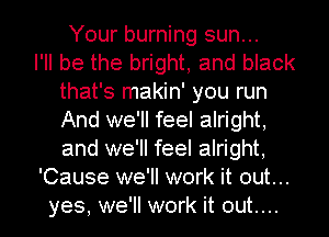 Your burning sun...

I'll be the bright, and black
that's makin' you run
And we'll feel alright,
and we'll feel alright,

'Cause we'll work it out...

yes, we'll work it out....