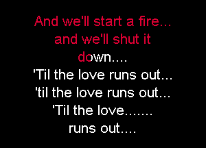 And we'll start a fire...
and we'll shut it
down...

'Til the love runs out...
'til the love runs out...

'Til the love .......
runs out....