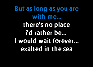 But as long as you are
with me...
there's no place
i'd rather be...

I would wait forever...
exalted in the sea