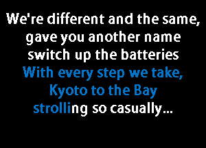 We're different and the same,
gave you another name
switch up the batteries

With every step we take,
Kyoto to the Bay
strolling so casually...