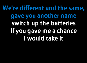 We're different and the same,
gave you another name
switch up the batteries
lfyou gave me a chance

I would take it