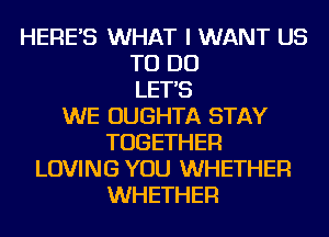 HERE'S WHAT I WANT US
TO DO
LET'S
WE OUGHTA STAY
TOGETHER
LOVING YOU WHETHER
WHETHER