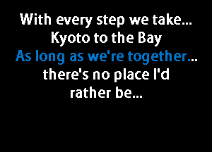 With every step we take...
Kyoto to the Bay
As long as we're together...
there's no place I'd

rather be...