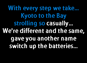 With every step we take...
Kyoto to the Bay
strolling so casually...
We're different and the same,
gave you another name
switch up the batteries...