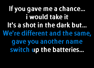 If you gave me a chance...
i would take it
It's a shot in the dark but...
We're different and the same,
gave you another name
switch up the batteries...