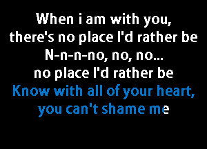 When i am with you,
there's no place I'd rather be
N-n-n-no, no, no...
no place I'd rather be
Know with all of your heart,
you can't shame me