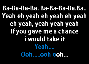 Ba-Ba-Ba-Ba. Ba-Ba-Ba-Ba.Ba..
Yeah eh yeah eh yeah eh yeah
eh yeah, yeah yeah yeah
lfyou gave me a chance
i would take it
Yeah

Ooh ..... ooh ooh...