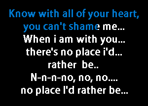 Know with all of your heart,
you can't shame me...
When i am with you...

there's no place i'd...
rather be..
N-n-n-no, no, no....
no place I'd rather be...