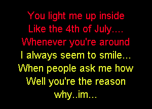 You light me up inside
Like the 4th of July....
Whenever you're around
I always seem to smile...
When people ask me how
Well you're the reason

why..im... l