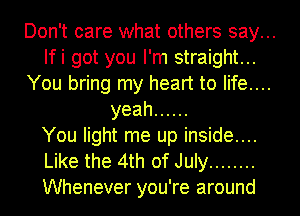 Don't care what others say...

Ifi got you I'm straight...

You bring my heart to life....
yeah ......

You light me up inside....

Like the 4th of July ........

Whenever you're around