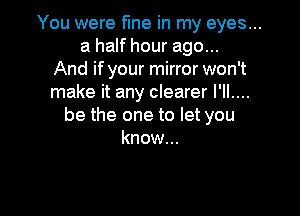 You were fme in my eyes...
a half hour ago...
And if your mirror won't
make it any clearer I'll....

be the one to let you
know...