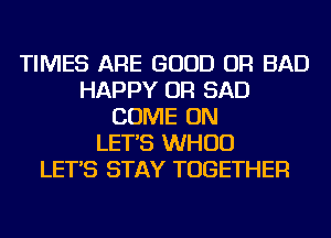 TIMES ARE GOOD OR BAD
HAPPY OR SAD
COME ON
LET'S WHUD
LET'S STAY TOGETHER