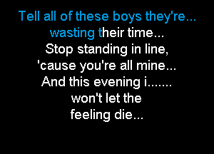 Tell all ofthese boys they're...
wasting their time...
Stop standing in line,
'cause you're all mine...
And this evening i .......
won't let the
feeling die...