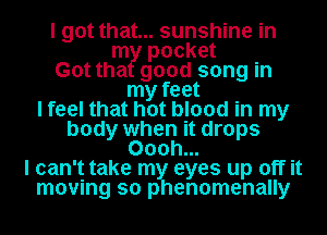 I got that... sunshine in
m pocket
Got tha good song in
my feet
I feel that hot blood in my
body when it drops
Oooh...
I can't take my eyes up off it
moving so phenomenally