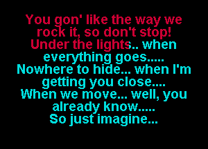 You on' like the way we
roc it, so don't stop!
Under the lights.. when
everything goes .....
Nowhere to hide... when I'm
getting you close....
When we move... well, you
already know .....

So just imagine...