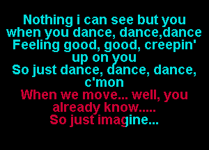 Nothing i can see but you
when you dance, dance,dance
Feeling good, good, creepin'
up on ou
So just dance, anoe, dance,
c'mon
When we move... well, you
already know .....

So just imagine...