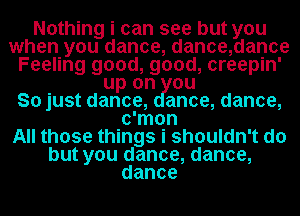 Nothing i can see but you
when you dance, dance,dance
Feeling good, good, creepin'
up on ou
So just dance, anoe, dance,
c'mon
All those things i shouldn't do
but you dance, dance,
dance