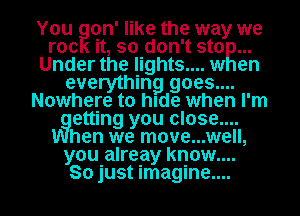 You gon' like the way we
roc it, so don't sto
Under the lights.... w en
everything goes....
Nowhere to hIde when I'm
vgetting you close....
hen we move...well,

you alreay know....
So just imagine...