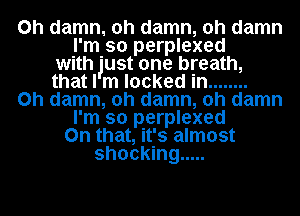 0h damn. oh damn, oh damn
I'm so perplexed
with 'ust one breath,
that I m locked in ........
0h damn, oh damn, oh damn
I'm so perplexed
On that, it's almost
shocking .....