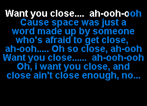 Want you close.... ah-ooh-ooh
Cause space was just a
word made up by someone
who's afraid to at close,
ah-ooh ..... Oh so (3 ose, ah-ooh
Want you close ...... ah-ooh-ooh
0h, iwant you close, and
close ain't close enough, no.. ..