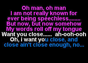 Oh man, oh man

I am not really known for
ever being speechless ........
But now, but now somehow
My words roll off my tongue

Want you close ...... -00h-ooh
0h, iwant you close, and
close ain't close enough, no.. ..