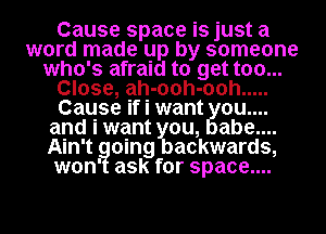 Cause space is just a
word made up by someone
who's afraid to get too...
Close, ah-ooh-ooh .....
Cause if i want 0u....
and i want you, abe....
Ain't going backwards,
won' ask for space....