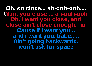 Oh, so close... ah-ooh-ooh....
Want you close.... ah-ooh-ooh
Oh, i want ou close, and
close ain't (3 use enough, n0
Cause if i want you...
and i want you, babe .....
Ain't goin backwards,
won't as for space