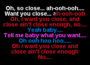 Oh, so close... ah-ooh-ooh....
Want you close... ah-ooh-ooh
Oh, i want you close, and
close ain't close enough, no....
Yeah baby....

Tell me bab what you want...
0h 00 hoo hoo .....

Oh i want you close and
close ain'thlose enough

0....