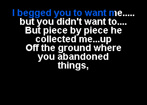 I be ged you to want me .....
bu ou didn't want t0....
Bu piece by piece he
collected me...up
Off the ground where
you abandoned
things,