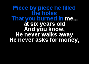 Piece byg piece he filled
t e holes
That you burned in me...
at six years old
And you know,
He never walks away
He never asks for money,

g