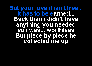But your love it isn't free...
it has to be earned...
Back then i didn't have
anything you needed
so i was... worthless
But piece b piece he
collecte me up