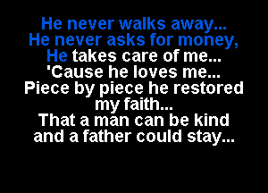 He never walks away...
He never asks for money,
He takes care of me...
'Cause he loves me...
Piece by piece he restored
my faith...

That a man can be kind
and a father could stay...