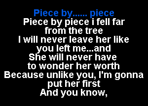 Piece by ...... piece
Piece by piece i fell far
from the tree
I will never leave her like
ou left me...and
S e will never have
to wonder her worth
Because unlike you, I'm gonna
put her first
And you know,